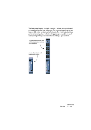 Page 205CUBASE SX/SLThe mixer 10 – 205
The fader panel shows the basic controls – faders, pan controls and 
an associated vertical row of buttons. The extended panel can be set 
to show EQ, effect sends, insert effects, etc. The input/output settings 
panel contains input and output routing pop-up menus (where appli-
cable), along with input phase switches and input gain controls.
A basic channel strip with 
no extended options.A fully extended channel strip 
with the input/output settings 
panel at the top. 