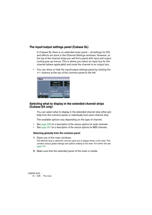 Page 206CUBASE SX/SL10 – 206 The mixer
The input/output settings panel (Cubase SL)
In Cubase SL there is no extended mixer panel – all settings for EQ 
and effects are done in the Channel Settings windows. However, at 
the top of the channel strips you will find a panel with input and output 
routing pop-up menus. This is where you select an input bus for the 
channel (where applicable) and route the channel to an output bus.
•You can show or hide the input/output settings panel by clicking the 
+/– buttons at...