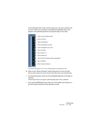 Page 207CUBASE SX/SLThe mixer 10 – 207
In the extended area of the common panel you can see a vertical row 
of icons. These act as buttons, and determine globally what is dis-
played in the extended panel for all channel strips in the mixer.
If you place the pointer on an icon a tooltip appears, describing the item.
3.Click on the “Show all Inserts” button (second icon from the top).
Now all channel strips in the mixer will show Insert effect slots in the extended panel.
•As mentioned above, what can be set...