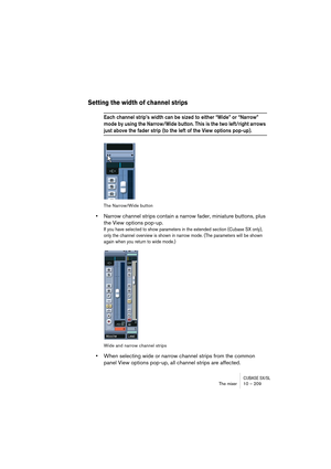 Page 209CUBASE SX/SLThe mixer 10 – 209
Setting the width of channel strips
Each channel strip’s width can be sized to either “Wide” or “Narrow” 
mode by using the Narrow/Wide button. This is the two left/right arrows 
just above the fader strip (to the left of the View options pop-up).
The Narrow/Wide button
•Narrow channel strips contain a narrow fader, miniature buttons, plus 
the View options pop-up.
If you have selected to show parameters in the extended section (Cubase SX only), 
only the channel overview...