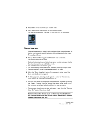 Page 211CUBASE SX/SLThe mixer 10 – 211
2.Repeat this for all channels you want to hide.
3.Click the bottom “hide button” in the common panel.
This hides all channels set to “Can Hide”. To show them, click the button again.
Channel view sets
Channel view sets are saved configurations of the mixer windows, al-
lowing you to quickly switch between different layouts for the mixer. 
Proceed as follows:
1.Set up the mixer the way you wish to store it as a view set.
The following settings will be stored:
• Settings for...