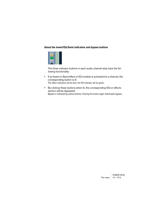 Page 213CUBASE SX/SLThe mixer 10 – 213
About the Insert/EQ/Send indicators and bypass buttons
The three indicator buttons in each audio channel strip have the fol-
lowing functionality:
•If an Insert or Send effect or EQ module is activated for a channel, the 
corresponding button is lit. 
The effect indicators will be blue, the EQ indicator will be green.
•By clicking these buttons when lit, the corresponding EQ or effects 
section will be bypassed.
Bypass is indicated by yellow buttons. Clicking the button...