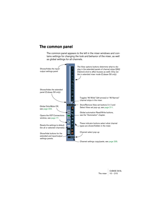 Page 215CUBASE SX/SLThe mixer 10 – 215
The common panel
The common panel appears to the left in the mixer windows and con-
tains settings for changing the look and behavior of the mixer, as well 
as global settings for all channels.
Global automation Read/Write buttons, 
see the “Automation” chapter.
Channel settings copy/paste, see page 235. Global Solo/Mute Off, 
see page 222.
These indicator buttons select what channel 
types are shown/hidden in the mixer.
Channel select pop-up
The View options buttons...