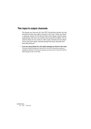 Page 216CUBASE SX/SL10 – 216 The mixer
The input & output channels
The busses you have set up in the VST Connections window are rep-
resented by input and output channels in the mixer. These are shown 
in separate “panes” (to the left and right of the regular channel strips, 
respectively), with their own dividers and horizontal scrollbars. The i/o 
channel strips are very similar to other audio channels and are identi-
cal for input and output channels (except that input channels don’t 
have Solo buttons).
• If...