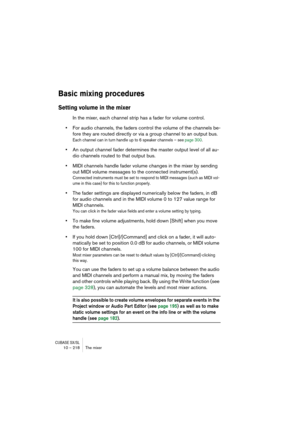 Page 218CUBASE SX/SL10 – 218 The mixer
Basic mixing procedures
Setting volume in the mixer
In the mixer, each channel strip has a fader for volume control. 
•For audio channels, the faders control the volume of the channels be-
fore they are routed directly or via a group channel to an output bus.
Each channel can in turn handle up to 6 speaker channels – see page 300.
•An output channel fader determines the master output level of all au-
dio channels routed to that output bus.
•MIDI channels handle fader volume...