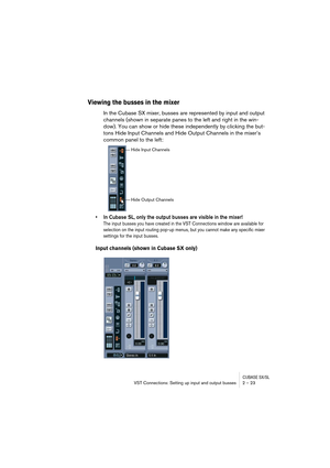 Page 23CUBASE SX/SLVST Connections: Setting up input and output busses 2 – 23
Viewing the busses in the mixer
In the Cubase SX mixer, busses are represented by input and output 
channels (shown in separate panes to the left and right in the win-
dow). You can show or hide these independently by clicking the but-
tons Hide Input Channels and Hide Output Channels in the mixer’s 
common panel to the left:
• In Cubase SL, only the output busses are visible in the mixer!
The input busses you have created in the VST...