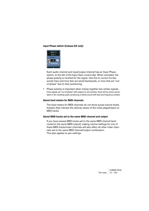 Page 221CUBASE SX/SLThe mixer 10 – 221
Input Phase switch (Cubase SX only)
Each audio channel and input/output channel has an Input Phase 
switch, to the left of the Input Gain control dial. When activated, the 
phase polarity is inverted for the signal. Use this to correct for bal-
anced lines and mics that are wired backwards, or mics that are “out 
of phase” due to their positioning.
•Phase polarity is important when mixing together two similar signals. 
If the signals are “out of phase” with respect to one...