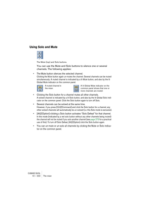 Page 222CUBASE SX/SL10 – 222 The mixer
Using Solo and Mute
The Mute (top) and Solo buttons.
You can use the Mute and Solo buttons to silence one or several 
channels. The following applies:
• The Mute button silences the selected channel.
Clicking the Mute button again un-mutes the channel. Several channels can be muted 
simultaneously. A muted channel is indicated by a lit Mute button, and also by the lit 
Global Mute indicator on the common panel. 
• Clicking the Solo button for a channel mutes all other...