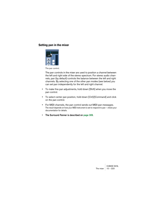 Page 223CUBASE SX/SLThe mixer 10 – 223
Setting pan in the mixer
The pan control.
The pan controls in the mixer are used to position a channel between 
the left and right side of the stereo spectrum. For stereo audio chan-
nels, pan (by default) controls the balance between the left and right 
channels. By selecting one of the other pan modes (see below) you 
can set pan independently for the left and right channel.
•To make fine pan adjustments, hold down [Shift] when you move the 
pan control.
•To select center...