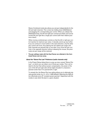 Page 225CUBASE SX/SLThe mixer 10 – 225
Stereo Combined mode also allows you set pan independently for the 
left and right channels. This is done by holding down [Alt]/[Option] 
and dragging the corresponding pan control. When you release the 
[Alt]/[Option] key, the left and right pan controls are linked, and can be 
moved left and right like a single pan control (with their relative posi-
tions intact). 
When moving combined pan controls so that the left or right pan con-
trol reaches its maximum pan value, it...