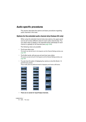 Page 226CUBASE SX/SL10 – 226 The mixer
Audio specific procedures
This section describes the options and basic procedures regarding 
audio channels in the mixer.
Options for the extended audio channel strip (Cubase SX only)
When using the extended channel strip view options, the upper panel 
can be set to show different views for each audio channel strip. You 
can select what to display in the extended panel individually for each 
channel or globally for all channels (see page 206).
The following views are...