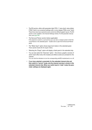 Page 227CUBASE SX/SLThe mixer 10 – 227
• The EQ section, either with parameter dials (“EQ +” menu item), value sliders 
(“EQs” item) or as numerical settings with a curve display (“EQs curve” item).
These three views have exactly the same controls but different graphic layouts. The EQ 
section is also available in the Channel Settings window. For EQ parameter descrip-
tions, see page 230.
• The Surround Panner section (where applicable).
If the channel is routed to a surround bus you can view a compact version...