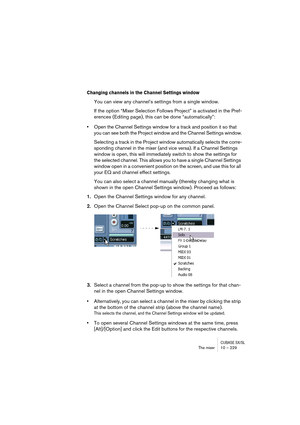 Page 229CUBASE SX/SLThe mixer 10 – 229
Changing channels in the Channel Settings window
You can view any channel’s settings from a single window. 
If the option “Mixer Selection Follows Project” is activated in the Pref-
erences (Editing page), this can be done “automatically”:
•Open the Channel Settings window for a track and position it so that 
you can see both the Project window and the Channel Settings window.
Selecting a track in the Project window automatically selects the corre-
sponding channel in the...