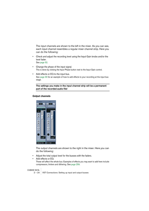 Page 24CUBASE SX/SL2 – 24 VST Connections: Setting up input and output busses
The input channels are shown to the left in the mixer. As you can see, 
each input channel resembles a regular mixer channel strip. Here you 
can do the following:
• Check and adjust the recording level using the Input Gain knobs and/or the 
level fader.
See page 52.
• Change the phase of the input signal.
This is done by clicking the Input Phase button next to the Input Gain control.
• Add effects or EQ to the input bus.
See page 66...