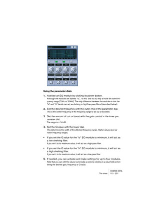 Page 231CUBASE SX/SLThe mixer 10 – 231
Using the parameter dials
1.Activate an EQ module by clicking its power button.
Although the modules are labeled “lo”, “lo mid” and so on, they all have the same fre-
quency range (20Hz to 20kHz). The only difference between the modules is that the 
“lo” and “hi” bands can act as shelving or high/low-pass filters (described below).
2.Set the desired frequency with the outer ring of the parameter dial.
This is the center frequency of the frequency range to be cut or...