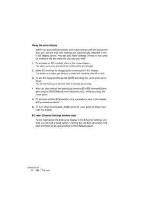 Page 232CUBASE SX/SL10 – 232 The mixer
Using the curve display
When you activate EQ modules and make settings with the parameter 
dials you will see that your settings are automatically reflected in the 
curve display above. You can also make settings directly in the curve 
(or combine the two methods any way you like):
1.To activate an EQ module, click in the curve display.
This adds a curve point and one of the modules below are activated.
2.Make EQ settings by dragging the curve point in the display.
This...