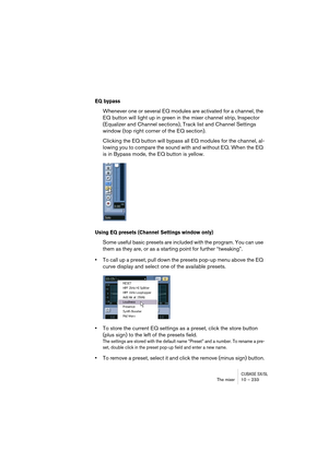 Page 233CUBASE SX/SLThe mixer 10 – 233
EQ bypass
Whenever one or several EQ modules are activated for a channel, the 
EQ button will light up in green in the mixer channel strip, Inspector 
(Equalizer and Channel sections), Track list and Channel Settings 
window (top right corner of the EQ section).
Clicking the EQ button will bypass all EQ modules for the channel, al-
lowing you to compare the sound with and without EQ. When the EQ 
is in Bypass mode, the EQ button is yellow.
Using EQ presets (Channel Settings...