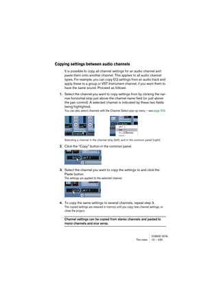 Page 235CUBASE SX/SLThe mixer 10 – 235
Copying settings between audio channels
It is possible to copy all channel settings for an audio channel and 
paste them onto another channel. This applies to all audio channel 
types. For example, you can copy EQ settings from an audio track and 
apply these to a group or VST Instrument channel, if you want them to 
have the same sound. Proceed as follows:
1.Select the channel you want to copy settings from by clicking the nar-
row horizontal strip just above the channel...