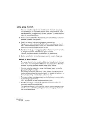 Page 238CUBASE SX/SL10 – 238 The mixer
Using group channels
You can route the outputs from multiple audio channels to a group. 
This enables you to control the channel levels using one fader, apply 
the same effects and equalization to all of them etc. To create a group 
channel, proceed as follows:
1.Select Add Track from the Project menu and select “Group Channel” 
from the submenu that appears.
2.Select the desired channel configuration and click OK.
A group channel track is added to the Track list and a...