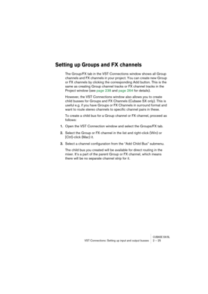 Page 25CUBASE SX/SLVST Connections: Setting up input and output busses 2 – 25
Setting up Groups and FX channels
The Group/FX tab in the VST Connections window shows all Group 
channels and FX channels in your project. You can create new Group 
or FX channels by clicking the corresponding Add button. This is the 
same as creating Group channel tracks or FX channel tracks in the 
Project window (see page 238 and page 264 for details). 
However, the VST Connections window also allows you to create 
child busses...