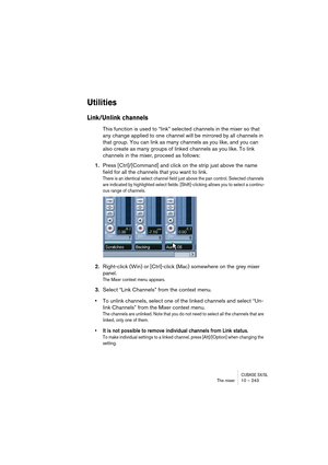 Page 243CUBASE SX/SLThe mixer 10 – 243
Utilities
Link/Unlink channels
This function is used to “link” selected channels in the mixer so that 
any change applied to one channel will be mirrored by all channels in 
that group. You can link as many channels as you like, and you can 
also create as many groups of linked channels as you like. To link 
channels in the mixer, proceed as follows:
1.Press [Ctrl]/[Command] and click on the strip just above the name 
field for all the channels that you want to link.
There...