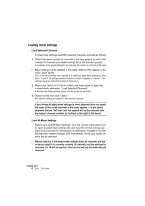 Page 246CUBASE SX/SL10 – 246 The mixer
Loading mixer settings 
Load Selected Channels
To load mixer settings saved for selected channels, proceed as follows:
1.Select the same number of channels in the new project to match the 
number of channels you saved settings for in the previous project.
For example, if you saved settings for six channels, then select six channels in the mixer.
•Mixer settings will be applied in the same order as they appear in the 
mixer, when saved. 
Thus, if you save settings from...
