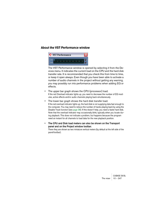 Page 247CUBASE SX/SLThe mixer 10 – 247
About the VST Performance window
The VST Performance window is opened by selecting it from the De-
vices menu. It indicates the current load on the CPU and the hard disk 
transfer rate. It is recommended that you check this from time to time, 
or keep it open always. Even though you have been able to activate a 
number of audio channels in the project without getting any warning, 
you may possibly run into performance problems when adding EQ or 
effects.
•The upper bar...