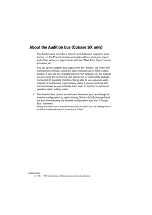 Page 26CUBASE SX/SL2 – 26 VST Connections: Setting up input and output busses
About the Audition bus (Cubase SX only)
The Audition bus provides a “direct” and dedicated output for audi-
tioning - in the Project window and audio editors, when you import 
audio files, when you export audio with the “Real-Time Export” option 
activated, etc. 
You set up the Audition bus output from the “Studio” tab in the VST 
Connections window, using the same methods as for other output 
busses. It can use any available Device...