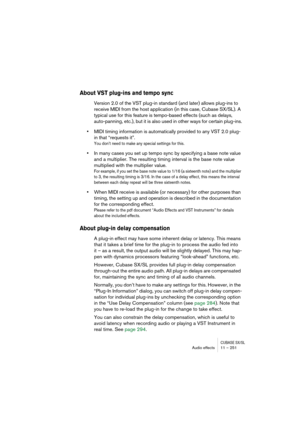 Page 251CUBASE SX/SLAudio effects 11 – 251
About VST plug-ins and tempo sync
Version 2.0 of the VST plug-in standard (and later) allows plug-ins to 
receive MIDI from the host application (in this case, Cubase SX/SL). A 
typical use for this feature is tempo-based effects (such as delays, 
auto-panning, etc.), but it is also used in other ways for certain plug-ins.
•MIDI timing information is automatically provided to any VST 2.0 plug-
in that “requests it”.
You don’t need to make any special settings for this....