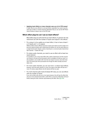 Page 253CUBASE SX/SLAudio effects 11 – 253
• Applying insert effects on many channels uses up a lot of CPU power!
It might often be more efficient to use send effects, especially if you want to use the 
same type of effect on several channels. Remember that you can use the VST Perfor-
mance window to keep an eye on the CPU load.
Which effect plug-ins can I use as insert effects?
Most effect plug-ins will work fine as insert effects. In general, the only 
restrictions are with the number of inputs and outputs in...