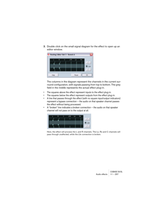 Page 257CUBASE SX/SLAudio effects 11 – 257
3.Double click on the small signal diagram for the effect to open up an 
editor window.
The columns in the diagram represent the channels in the current sur-
round configuration, with signals passing from top to bottom. The grey 
field in the middle represents the actual effect plug-in.
• The squares above the effect represent inputs to the effect plug-in.
• The squares below the effect represent outputs from the effect plug-in.
• A line that passes through the effect...