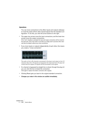 Page 258CUBASE SX/SL11 – 258 Audio effects
Operations
You can move connections to the effect inputs and outputs sideways 
to route the audio to/from other inputs/outputs than the standard con-
figuration. To do this, you click the arrow buttons to the right.
•The upper two arrows move the input connections, and the lower two 
arrows move the output connections.
If the “Link” checkbox is activated the input and output connections will be moved at 
the same time. This is the mode to use when you simply want to...