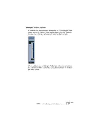 Page 27CUBASE SX/SLVST Connections: Setting up input and output busses 2 – 27
Setting the Audition bus level
In the Mixer, the Audition bus is represented by a channel strip in the 
output section, to the right of the regular output channels. The Audi-
tion bus channel strip only has a mute button and a level fader.
When auditioning or scrubbing in the Sample editor, you can also set 
the output level of the Audition bus using the small fader on the Sam-
ple editor toolbar.  