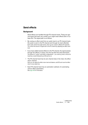 Page 263CUBASE SX/SLAudio effects 11 – 263
Send effects
Background
Send effects are handled through FX channel tracks. These are spe-
cial tracks that each can contain up to eight insert effects (five in Cu-
base SL). The signal path is as follows:
•By routing an effect send from an audio track to an FX channel track, 
the audio is sent to the FX channel and through its insert effect(s).
Each audio channel has eight sends, which can be routed to different FX channels. 
You control the amount of signal sent to...