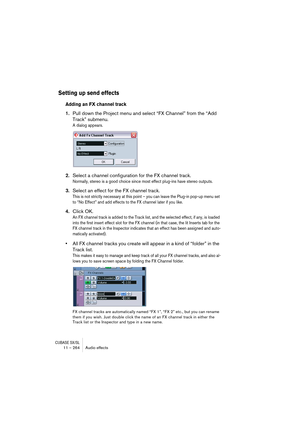 Page 264CUBASE SX/SL11 – 264 Audio effects
Setting up send effects
Adding an FX channel track
1.Pull down the Project menu and select “FX Channel” from the “Add 
Track” submenu.
A dialog appears.
2.Select a channel configuration for the FX channel track.
Normally, stereo is a good choice since most effect plug-ins have stereo outputs.
3.Select an effect for the FX channel track.
This is not strictly necessary at this point – you can leave the Plug-in pop-up menu set 
to “No Effect” and add effects to the FX...