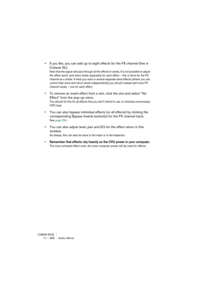 Page 266CUBASE SX/SL11 – 266 Audio effects
•If you like, you can add up to eight effects for the FX channel (five in 
Cubase SL).
Note that the signal will pass through all the effects in series. It is not possible to adjust 
the effect send- and return levels separately for each effect – this is done for the FX 
channel as a whole. If what you want is several separate send effects (where you can 
control their send and return levels independently) you should instead add more FX 
channel tracks – one for each...