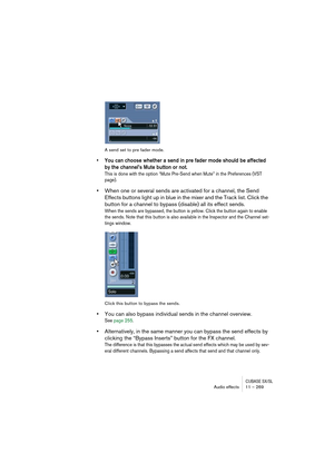 Page 269CUBASE SX/SLAudio effects 11 – 269
A send set to pre fader mode.
• You can choose whether a send in pre fader mode should be affected 
by the channel’s Mute button or not.
This is done with the option “Mute Pre-Send when Mute” in the Preferences (VST 
page).
•When one or several sends are activated for a channel, the Send 
Effects buttons light up in blue in the mixer and the Track list. Click the 
button for a channel to bypass (disable) all its effect sends.
When the sends are bypassed, the button is...