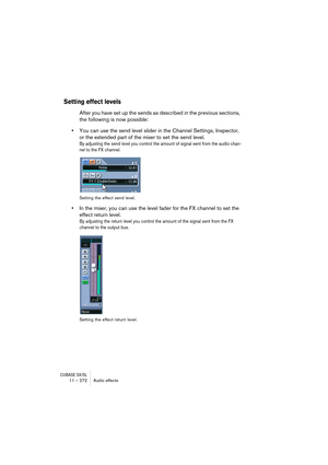 Page 272CUBASE SX/SL11 – 272 Audio effects
Setting effect levels
After you have set up the sends as described in the previous sections, 
the following is now possible:
•You can use the send level slider in the Channel Settings, Inspector, 
or the extended part of the mixer to set the send level.
By adjusting the send level you control the amount of signal sent from the audio chan-
nel to the FX channel.
Setting the effect send level.
•In the mixer, you can use the level fader for the FX channel to set the...