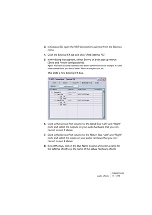 Page 275CUBASE SX/SLAudio effects 11 – 275
3.In Cubase SX, open the VST Connections window from the Devices 
menu.
4.Click the External FX tab and click “Add External FX”.
5.In the dialog that appears, select Stereo on both pop-up menus 
(Send and Return configurations).
Again, this is because the hardware uses stereo connections in our example. If it uses 
mono connections, you should select Mono on the pop-ups, etc.
This adds a new External FX bus.
6.Click in the Device Port column for the Send Bus “Left” and...