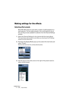 Page 278CUBASE SX/SL11 – 278 Audio effects
Making settings for the effects
Selecting effect presets
Most VST effect plug-ins come with a number of useful presets for in-
stant selection. You can select presets in the control panel for the ef-
fect, but they are also available for selection from the Channel Settings 
window:
1.Open the Channel Settings for the channel with the insert effects.
This means that to select presets for send effects, you should open the FX Settings 
window for the FX channel track....