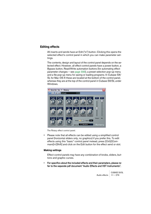 Page 279CUBASE SX/SLAudio effects 11 – 279
Editing effects
All inserts and sends have an Edit (“e”) button. Clicking this opens the 
selected effect’s control panel in which you can make parameter set-
tings.
The contents, design and layout of the control panel depends on the se-
lected effect. However, all effect control panels have a power button, a 
Bypass button, Read/Write automation buttons (for automating effect 
parameter changes – see page 333), a preset selection pop-up menu 
and a file pop-up menu for...