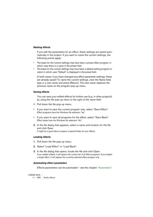 Page 280CUBASE SX/SL11 – 280 Audio effects
Naming effects
If you edit the parameters for an effect, these settings are saved auto-
matically in the project. If you want to name the current settings, the 
following points apply:
• The basis for the current settings may have been a preset effect program, in 
which case there is a name in the preset field.
• The basis for the current settings may have been a default setting program lo-
cation in which case “Default” is displayed in the preset field.
In both cases,...