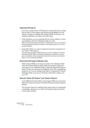 Page 282CUBASE SX/SL11 – 282 Audio effects
Organizing VST plug-ins
If you have a large number of VST plug-ins, having them all on a single 
pop-up menu in the program may become unmanageable. For this 
reason, the plug-ins installed with Cubase SX/SL are placed in ap-
propriate subfolders according to the effect type.
•Under Windows, you can rearrange this by moving, adding or renam-
ing subfolders within the Vstplugins folder if you like. 
When you launch the program and pull down an Effects pop-up menu, the...