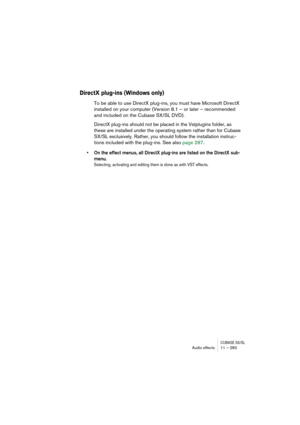 Page 283CUBASE SX/SLAudio effects 11 – 283
DirectX plug-ins (Windows only)
To be able to use DirectX plug-ins, you must have Microsoft DirectX 
installed on your computer (Version 8.1 – or later – recommended 
and included on the Cubase SX/SL DVD). 
DirectX plug-ins should not be placed in the Vstplugins folder, as 
these are installed under the operating system rather than for Cubase 
SX/SL exclusively. Rather, you should follow the installation instruc-
tions included with the plug-ins. See also page 287.
• On...