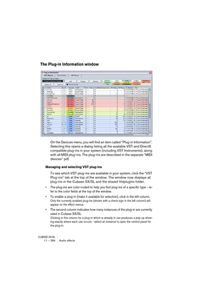 Page 284CUBASE SX/SL11 – 284 Audio effects
The Plug-in Information window
On the Devices menu, you will find an item called “Plug-in Information”. 
Selecting this opens a dialog listing all the available VST and DirectX 
compatible plug-ins in your system (including VST Instruments), along 
with all MIDI plug-ins. The plug-ins are described in the separate “MIDI 
devices” pdf.
Managing and selecting VST plug-ins
To see which VST plug-ins are available in your system, click the “VST 
Plug-ins” tab at the top of...