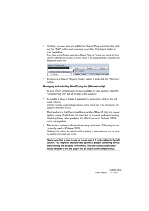 Page 287CUBASE SX/SLAudio effects 11 – 287
•Similarly, you can also add additional Shared Plug-ins folders by click-
ing the “Add” button and browsing to another Vstplugins folder on 
your hard drive.
If you have several folders assigned as Shared Plug-ins Folders, you can at any time 
use the text field pop-up menu to decide which of the assigned folders should be the 
designated active one.
•To remove a Shared Plug-ins Folder, select it and click the “Remove” 
button.
Managing and selecting DirectX plug-ins...