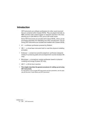 Page 290CUBASE SX/SL12 – 290 VST Instruments
Introduction
VST Instruments are software synthesizers (or other sound sources) 
that are contained within Cubase SX/SL. They are played internally via 
MIDI, and their audio outputs appear on separate channels in the mixer, 
allowing you to add effects or EQ, just as with audio tracks.
Some VST Instruments are included with Cubase SX/SL, others can be 
purchased separately from Steinberg and other manufacturers. The fol-
lowing VST Instruments are included and...
