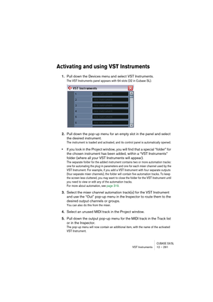 Page 291CUBASE SX/SLVST Instruments 12 – 291
Activating and using VST Instruments
1.Pull down the Devices menu and select VST Instruments.
The VST Instruments panel appears with 64 slots (32 in Cubase SL). 
2.Pull down the pop-up menu for an empty slot in the panel and select 
the desired instrument.
The instrument is loaded and activated, and its control panel is automatically opened.
•If you look in the Project window, you will find that a special “folder” for 
the chosen instrument has been added, within a...