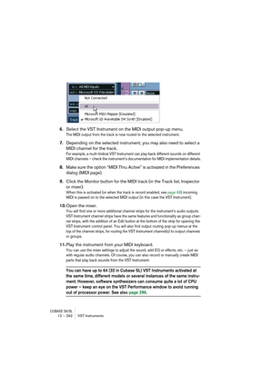 Page 292CUBASE SX/SL12 – 292 VST Instruments
6.Select the VST Instrument on the MIDI output pop-up menu.
The MIDI output from the track is now routed to the selected instrument. 
7.Depending on the selected instrument, you may also need to select a 
MIDI channel for the track.
For example, a multi-timbral VST Instrument can play back different sounds on different 
MIDI channels – check the instrument’s documentation for MIDI implementation details.
8.Make sure the option “MIDI Thru Active” is activated in the...