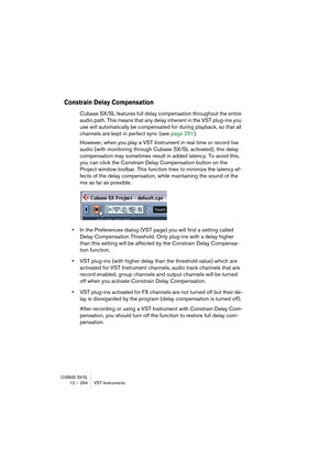 Page 294CUBASE SX/SL12 – 294 VST Instruments
Constrain Delay Compensation
Cubase SX/SL features full delay compensation throughout the entire 
audio path. This means that any delay inherent in the VST plug-ins you 
use will automatically be compensated for during playback, so that all 
channels are kept in perfect sync (see page 251).
However, when you play a VST Instrument in real time or record live 
audio (with monitoring through Cubase SX/SL activated), this delay 
compensation may sometimes result in added...